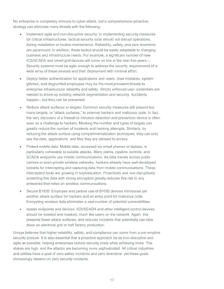 17
No enterprise is completely immune to cyber-attack, but a comprehensive proactive
strategy can eliminate many threats with the following:
 Implement agile and non-disruptive security: In implementing security measures
for critical infrastructures, tactical security tools should not disrupt operations,
during installation or routine maintenance. Reliability, safety, and zero downtime
are paramount. In addition, these tactics should be easily adaptable to changing
business and infrastructure needs. For example, a significant number of new
ICS/SCADA and smart grid devices will come on line in the next five years—
Security systems must be agile enough to address the security requirements of a
wide array of these devices and their deployment with minimal effort.
 Deploy better authentication for applications and users: User mistakes, system
glitches, and disgruntled employees may be the most prevalent threats to
enterprise infrastructure reliability and safety. Strictly enforced user credentials are
needed to shore-up existing network segmentation and security. Accidents
happen—but they can be prevented.
 Reduce attack surfaces or targets: Common security measures still present too
many targets, or “attack surfaces,” to external hackers and malicious code. In fact,
the very discovery of a firewall or intrusion detection and prevention device is often
seen as a challenge to hackers. Masking the number and types of targets can
greatly reduce the number of incidents and hacking attempts. Similarly, by
reducing the attack surface using compartmentalization techniques, they can only
see the data, applications, and files they are allowed to access.
 Protect mobile data: Mobile data, accessed via smart phones or laptops, is
particularly vulnerable to outside attacks. Many plants, pipeline controls, and
SCADA endpoints use mobile communications. As data travels across public
carriers or even private wireless networks, hackers already have well-developed
toolsets for intercepting and capturing data from mobile communications. These
interception tools are growing in sophistication. Proactively and non-disruptively
protecting this data with strong encryption greatly reduces this risk to any
enterprise that relies on wireless communications.
 Secure BYOD: Employee and partner use of BYOD devices introduces yet
another attack surface for hackers and an entry point for malicious code.
Encrypting wireless data eliminates a vast number of potential vulnerabilities.
 Isolate endpoints and devices: ICS/SCADA and other intelligent control devices
should be isolated and masked, much like users on the network. Again, this
presents fewer attack surfaces, and reduces incidents that potentially can take
down an electrical grid or halt factory production.
Unisys believes that higher reliability, safety, and compliance can come from a pre-emptive
security posture. It is also essential that a proactive approach be as non-disruptive and
agile as possible, helping enterprises reduce security costs while achieving more. The
stakes are high, and the attacks are becoming more sophisticated. All critical industries
and utilities have a goal of zero safety incidents and zero downtime, yet these goals
increasingly depend on zero security incidents.
 