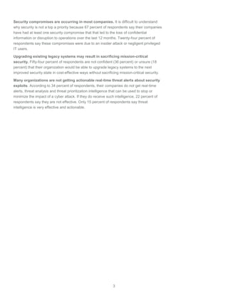 3
Security compromises are occurring in most companies. It is difficult to understand
why security is not a top a priority because 67 percent of respondents say their companies
have had at least one security compromise that that led to the loss of confidential
information or disruption to operations over the last 12 months. Twenty-four percent of
respondents say these compromises were due to an insider attack or negligent privileged
IT users.
Upgrading existing legacy systems may result in sacrificing mission-critical
security. Fifty-four percent of respondents are not confident (36 percent) or unsure (18
percent) that their organization would be able to upgrade legacy systems to the next
improved security state in cost-effective ways without sacrificing mission-critical security.
Many organizations are not getting actionable real-time threat alerts about security
exploits. According to 34 percent of respondents, their companies do not get real-time
alerts, threat analysis and threat prioritization intelligence that can be used to stop or
minimize the impact of a cyber attack. If they do receive such intelligence, 22 percent of
respondents say they are not effective. Only 15 percent of respondents say threat
intelligence is very effective and actionable.
 