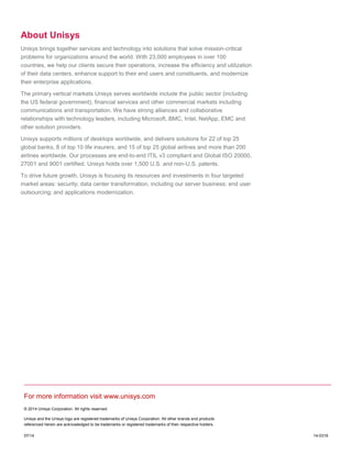 For more information visit www.unisys.com
© 2014 Unisys Corporation. All rights reserved.
Unisys and the Unisys logo are registered trademarks of Unisys Corporation. All other brands and products
referenced herein are acknowledged to be trademarks or registered trademarks of their respective holders.
07/14 14-0316
About Unisys
Unisys brings together services and technology into solutions that solve mission-critical
problems for organizations around the world. With 23,000 employees in over 100
countries, we help our clients secure their operations, increase the efficiency and utilization
of their data centers, enhance support to their end users and constituents, and modernize
their enterprise applications.
The primary vertical markets Unisys serves worldwide include the public sector (including
the US federal government), financial services and other commercial markets including
communications and transportation. We have strong alliances and collaborative
relationships with technology leaders, including Microsoft, BMC, Intel, NetApp, EMC and
other solution providers.
Unisys supports millions of desktops worldwide, and delivers solutions for 22 of top 25
global banks, 8 of top 10 life insurers, and 15 of top 25 global airlines and more than 200
airlines worldwide. Our processes are end-to-end ITIL v3 compliant and Global ISO 20000,
27001 and 9001 certified. Unisys holds over 1,500 U.S. and non-U.S. patents.
To drive future growth, Unisys is focusing its resources and investments in four targeted
market areas: security; data center transformation, including our server business; end user
outsourcing; and applications modernization.
 