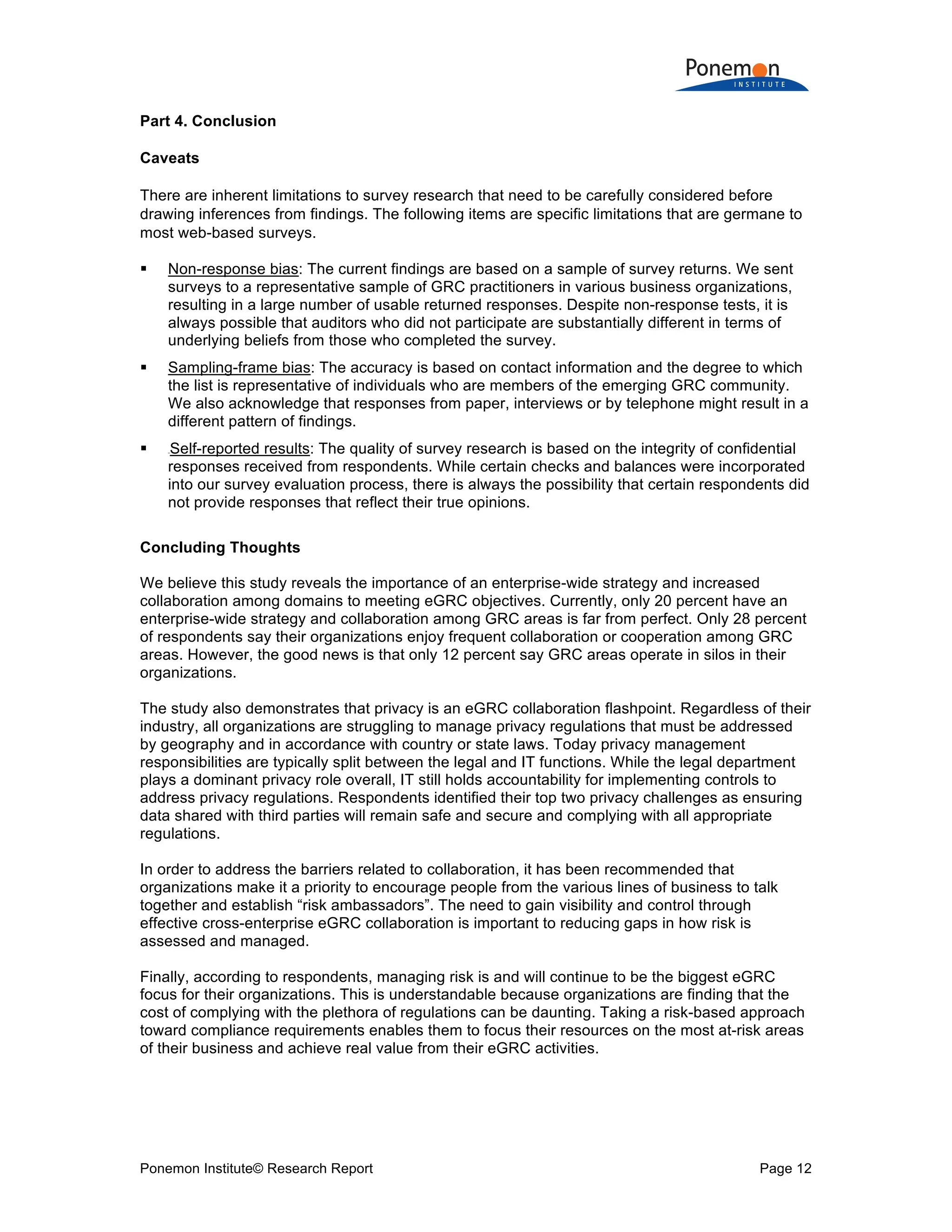 Ponemon Institute© Research Report Page 12
Part 4. Conclusion
Caveats
There are inherent limitations to survey research that need to be carefully considered before
drawing inferences from findings. The following items are specific limitations that are germane to
most web-based surveys.
 Non-response bias: The current findings are based on a sample of survey returns. We sent
surveys to a representative sample of GRC practitioners in various business organizations,
resulting in a large number of usable returned responses. Despite non-response tests, it is
always possible that auditors who did not participate are substantially different in terms of
underlying beliefs from those who completed the survey.
 Sampling-frame bias: The accuracy is based on contact information and the degree to which
the list is representative of individuals who are members of the emerging GRC community.
We also acknowledge that responses from paper, interviews or by telephone might result in a
different pattern of findings.
 0BSelf-reported results: The quality of survey research is based on the integrity of confidential
responses received from respondents. While certain checks and balances were incorporated
into our survey evaluation process, there is always the possibility that certain respondents did
not provide responses that reflect their true opinions.
Concluding Thoughts
We believe this study reveals the importance of an enterprise-wide strategy and increased
collaboration among domains to meeting eGRC objectives. Currently, only 20 percent have an
enterprise-wide strategy and collaboration among GRC areas is far from perfect. Only 28 percent
of respondents say their organizations enjoy frequent collaboration or cooperation among GRC
areas. However, the good news is that only 12 percent say GRC areas operate in silos in their
organizations.
The study also demonstrates that privacy is an eGRC collaboration flashpoint. Regardless of their
industry, all organizations are struggling to manage privacy regulations that must be addressed
by geography and in accordance with country or state laws. Today privacy management
responsibilities are typically split between the legal and IT functions. While the legal department
plays a dominant privacy role overall, IT still holds accountability for implementing controls to
address privacy regulations. Respondents identified their top two privacy challenges as ensuring
data shared with third parties will remain safe and secure and complying with all appropriate
regulations.
In order to address the barriers related to collaboration, it has been recommended that
organizations make it a priority to encourage people from the various lines of business to talk
together and establish “risk ambassadors”. The need to gain visibility and control through
effective cross-enterprise eGRC collaboration is important to reducing gaps in how risk is
assessed and managed.
Finally, according to respondents, managing risk is and will continue to be the biggest eGRC
focus for their organizations. This is understandable because organizations are finding that the
cost of complying with the plethora of regulations can be daunting. Taking a risk-based approach
toward compliance requirements enables them to focus their resources on the most at-risk areas
of their business and achieve real value from their eGRC activities.
 
