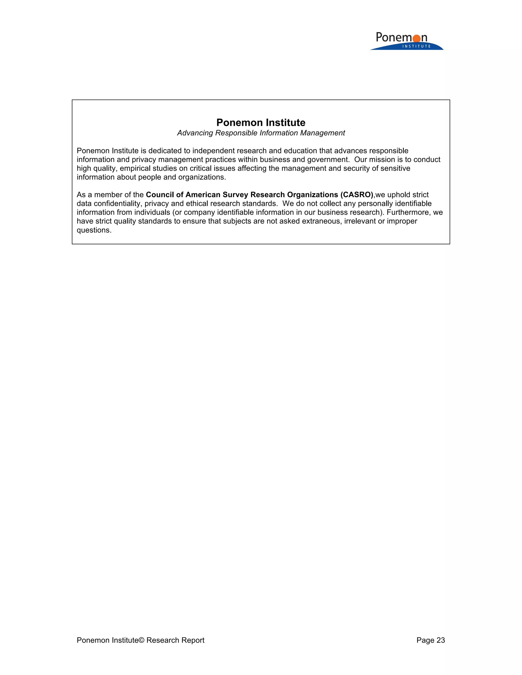Ponemon Institute© Research Report Page 23
Ponemon Institute
Advancing Responsible Information Management
Ponemon Institute is dedicated to independent research and education that advances responsible
information and privacy management practices within business and government. Our mission is to conduct
high quality, empirical studies on critical issues affecting the management and security of sensitive
information about people and organizations.
As a member of the Council of American Survey Research Organizations (CASRO),we uphold strict
data confidentiality, privacy and ethical research standards. We do not collect any personally identifiable
information from individuals (or company identifiable information in our business research). Furthermore, we
have strict quality standards to ensure that subjects are not asked extraneous, irrelevant or improper
questions.
 
