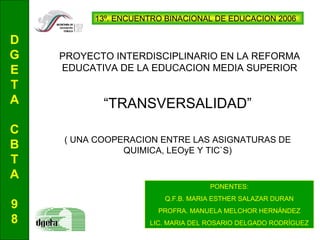 “ TRANSVERSALIDAD” ( UNA COOPERACION ENTRE LAS ASIGNATURAS DE QUIMICA, LEOyE Y TIC`S) PROYECTO INTERDISCIPLINARIO EN LA REFORMA EDUCATIVA DE LA EDUCACION MEDIA SUPERIOR   D G E T A C B T A 9 8 PONENTES: Q.F.B. MARIA ESTHER SALAZAR DURAN PROFRA. MANUELA MELCHOR HERNÁNDEZ LIC. MARIA DEL ROSARIO DELGADO RODRÍGUEZ 13º. ENCUENTRO BINACIONAL DE EDUCACION 2006 