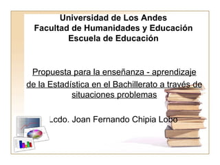Universidad de Los Andes Facultad de Humanidades y Educación Escuela de Educación Propuesta para la enseñanza - aprendizaje de la Estadística en el Bachillerato a través de situaciones problemas Lcdo. Joan Fernando Chipia Lobo  