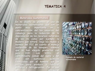 TEMATICA  4Materiales SustentablesEn mi diseño se plantea el uso de materiales sustentables que son un punto muy importante en la concientización del los usuarios del complejo para la reducción de la depredación de los recursos naturales de los re como por ejemplo la madera que estará  bajo las reglas y normas del FCC en cuanto al manejo sostenible de los bosques, además que se han elegido productos con poco VOC. Los VOCs, un contaminante común del suelo y del aire, son sustancias químicas fabricadas por el hombre que se utilizan para producir y fabricar pinturas y refrigerantes. Por lo que se utilizaran selladores, adhesivos, pinturas con poco contenido de VOC.Ejemplo de material sustentable
