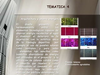 TEMATICA  4Arquitectura y ahorro energéticoEl diseño presenta un hermanamiento entre los elementos tecnológicos capaces de ahorrar energía recolectar el agua y disminuir el deterioro de la vegetación con la estética única de la tipología deportiva  por ejemplo el uso de paneles solares como ventanas y para soles , elementos tan sencillos como bombillos ahorradores de energía son utilizados en el proyecto  y la utilización de colores cálidos como el amarillo que repelen e calor disminuyendo el consumo en aire acondicionado mas la adecuada  posición del edificio obteniendo  la Max. Ventilación natural posible. Paneles Solares Estéticamente agradables