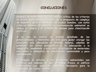 CONCLUCIONESDespués de haber realizado un análisis crítico de los criterios de diseño planteados y utilizados en la propuesta de complejo de deportivo para el municipio de ciudad Sandino, con estos criterios además de aminorar la contaminación ambiental se redujo la compra y el consumo de equipos para climatización artificial. A su vez se realizó un análisis detallado de las potencialidades y limitantes del sitio para poder otorgar las soluciones más adecuadas al entorno natural, además de potenciar las vistas paisajísticas y la adecuación a la topografía, sumándole a esto está la utilización de materiales reciclables y elementos de construcción sustentable y poco contaminante.El respeto al entorno y los elementos ambientales son factores que además de dar un toque fresco al edificio proporcionan esa educación ambiental necesaria para la comunidad de Ciudad Sandino.