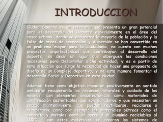 INTRODUCCIONCiudad Sandino es un territorio que presenta un gran potencial para el desarrollo del Deporte especialmente en el área del casco urbano, donde se encuentra la mayoría de la población y la falta de áreas de recreación y dispersiónse han convertido en un problema mayor para la ciudadanía, no cuenta con muchos proyectos arquitectónicos que contribuyan al desarrollo del deporte, es decir un lugar que alberguen las condiciones necesarias para Desarrollar dicha actividad, y es a partir de esta situación que surge la necesidad de hacer una propuesta de diseño de un Complejo deportivo, y de esta manera fomentar el desarrollo Social y Deportivo en esta ciudad. Además tiene como objetivo impactar positivamente en sentido ambiental recuperando los recursos naturales y cuidado de los mismos, con elementos arquitectónicos como materiales de construcción sustentables que son duraderos y que necesiten un escaso mantenimiento, que puedan reutilizarse, reciclarse o recuperarse como por ejemplo los materiales pétreos como el concreto y metales como el acero y el aluminio reciclables al 100%,  con estos materiales se crearan los sistemas de ventilación he iluminación natural  reduciendo el consumo energético. Y de los beneficios de la recolección de las aguas pluviales y el reciclaje de  la basura.