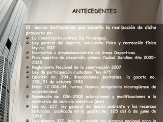 ANTECEDENTESEl  marco institucional que soporta la realización de dicho proyecto es:La Constitución política De Nicaragua.Ley general del deporte, educación física y recreación físicaley no. 522Normativa y dimensionamientos de áreas Deportivas.Plan maestro de desarrollo urbano Ciudad Sandino Año 2005-2025Reglamento Nacional de la construcción 2007Ley de participación ciudadana “ley 475”Decreto no. 394, disposiciones sanitarias, la gaceta no. 200, 21 de octubre 1988 Nton 12 006-04, norma técnica obligatoria nicaragüense de accesibilidad Resolución no. 006-2000 aclaraciones y modificaciones a la normativa de servicio eléctrico (nse) Ley no. 217, ley general del medio ambiente y los recursos naturales. publicada en la gaceta no. 105 del 6 de junio de 1996 Ley número 337, ley de creación del sistema nacional para la prevención, mitigación y atención de desastres, la gaceta no 70, 7 de abril, 2000 