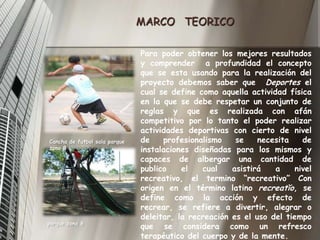 MARCO   TEORICOPara poder obtener los mejores resultados y comprender  a profundidad el concepto que se esta usando para la realización del proyecto debemos saber que  Deportes el cual se define como aquella actividad física en la que se debe respetar un conjunto de reglas y que es realizada con afán competitivo por lo tanto el poder realizar actividades deportivas con cierto de nivel de profesionalismo se necesita de instalaciones diseñadas para los mismos y capaces de albergar una cantidad de publico el cual asistirá a nivel recreativo, el termino “recreativo” Con origen en el término latino recreatĭo, se define como la acción y efecto de recrear, se refiere a divertir, alegrar o deleitar, la recreación es el uso del tiempo que se considera como un refresco terapéutico del cuerpo y de la mente.Cancha de futbol sala parque zona 8parque zona 8