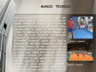 MARCO   TEORICOComo propuesta necesaria para cumplir con las necesidades de espacios recreativos en ciudad Sandino es necesaria la inclusión de un complejo recreativo ya que no ha todas las personas le gusta el mismo deporte incluso ha algunas no les agrada ninguno por lo que en este proyecto se denomina “complejo” el cual se define como: El término "Complejo” quiere decir Que se compone de múltiples elementos iguales o distintos además de ser un Conjunto de establecimientos o instalaciones situados en un mismo lugar bueno esto hay que definirlo de manera exacta: Un complejo deportivo recreacional es una aglomeración servicios que se planificó o que creció como un conjunto y cuya política de deporte, recreación,  comercio y de publicidad es coordinada por una administración común. El complejo recreacional se caracteriza por ubicarse en un sector  amplio.Deporte  propuestoDeporte  propuesto