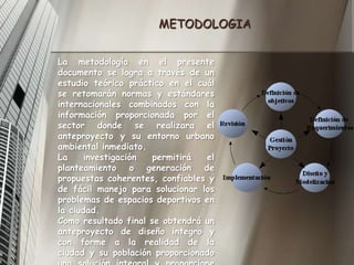 METODOLOGIALa metodología en el presente documento se logra a través de un estudio teórico práctico en el cuál se retomarán normas y estándares internacionales combinados con la información proporcionada por el sector donde se realizara el anteproyecto y su entorno urbano ambiental inmediato.La investigación permitirá el planteamiento o generación de propuestas coherentes, confiables y de fácil manejo para solucionar los problemas de espacios deportivos en la ciudad.Como resultado final se obtendrá un anteproyecto de diseño integro y con forme a la realidad de la ciudad y su población proporcionado una solución integral y proporcione soluciones a la problemática.
