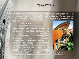 TEMATICA  4Po medio de estos criterios se pretende enfatizar que las prioridades de proyecto están planteadas de forma que se pueda obtener la mayor eficiencia energética y funcional del edificio.Arquitectura Bioclimática Este diseño teniendo en cuenta las condiciones climáticas, aprovecha los recursos disponibles (sol, vegetación, lluvia, vientos) para disminuir los impactos ambientales, intentando reducir los consumos de energía, en el proceso de organización y disposición de los espacios tomaron en cuenta todos estos puntos que sumados representan un gran avance para el cuidado de los recursos naturales.Ejemplo de Arq. bioclimática