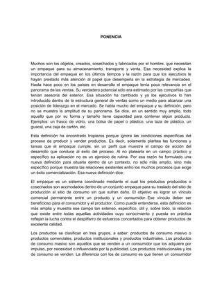 PONENCIA<br />Muchos son los objetos, creados, cosechados y fabricados por el hombre, que necesitan un empaque para su almacenamiento, transporte y venta. Esa necesidad explica la importancia del empaque en los últimos tiempos y la razón para que los ejecutivos le hayan prestado más atención al papel que desempeña en la estrategia de mercadeo. Hasta hace poco en los países en desarrollo el empaque tenía poca relevancia en el panorama de las ventas. Su verdadero potencial sólo era estimado por las compañías que tenían asesoría del exterior. Esa situación ha cambiado y ya los ejecutivos lo han introducido dentro de la estructura general de ventas como un medio para alcanzar una posición de liderazgo en el mercado. Se habla mucho del empaque y su definición, pero no se muestra la amplitud de su panorama. Se dice, en un sentido muy amplio, todo aquello que por su forma y tamaño tiene capacidad para contener algún producto. Ejemplos: un frasco de vidrio, una bolsa de papel o plástico, una taza de plástico, un guacal, una caja de cartón, etc.<br />Esta definición ha encontrado tropiezos porque ignora las condiciones específicas del proceso de producir y vender productos. Es decir, solamente plantea las funciones y tareas que el empaque cumple, sin un perfil que muestre el campo de acción del desarrollo que conduce al éxito del proceso. Al no platearla en un campo práctico y específico su aplicación no es un ejercicio de rutina. Por esa razón he formulado una nueva definición para situarla dentro de un contexto, no sólo más amplio, sino más específico porque muestra las relaciones existentes entro los muchos procesos que exige un éxito comercialización. Esa nueva definición dice:<br />El empaque es un sistema coordinado mediante el cual los productos producidos o cosechados son acomodados dentro de un conjunto empaque para su traslado del sitio de producción al sitio de consumo sin que sufran daño. El objetivo es lograr un vínculo comercial permanente entre un producto y un consumidor. Ese vínculo deber ser beneficioso para el consumidor y el productor. Como puede entenderse, esta definición es más amplia y muestra ese campo tan extenso, específico, útil y, sobre todo, la relación que existe entre todas aquellas actividades cuyo conocimiento y puesta en práctica reflejan la lucha contra el despilfarro de esfuerzos concertados para obtener productos de excelente calidad.<br />Los productos se clasifican en tres grupos, a saber: productos de consumo masivo o productos comerciales, productos institucionales y productos industriales. Los productos de consumo masivo son aquellos que se venden a un consumidor que los adquiere por impulso, por necesidad o influenciado por la publicidad. Los productos institucionales y los de consumo se venden. La diferencia con los de consumo es que tienen un consumidor específico. Los productos industriales son materias primas utilizadas por un convertidor en la fabricación de productos de consumo masivo o institucional. Los productos de consumo masivo se empacan en recipientes denominados empaques de presentación o empaques primarios. Los productos institucionales se empacan en empaques denominados empaques institucionales. Los productos industriales se empacan en empaques denominados industriales o embalajes.<br />El empaque de un producto de consumo estará formado por un su empaque de presentación con todos sus elementos, más un empaque industrial o embalaje son todos sus elementos. Quiere decir que un producto de consumo o institucional es una materia prima para un distribuidor y comercializador.<br />