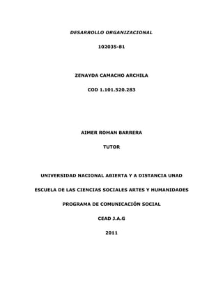 DESARROLLO ORGANIZACIONAL


                     102035-81




             ZENAYDA CAMACHO ARCHILA


                 COD 1.101.520.283




               AIMER ROMAN BARRERA


                       TUTOR




  UNIVERSIDAD NACIONAL ABIERTA Y A DISTANCIA UNAD


ESCUELA DE LAS CIENCIAS SOCIALES ARTES Y HUMANIDADES


         PROGRAMA DE COMUNICACIÓN SOCIAL


                     CEAD J.A.G


                       2011
 