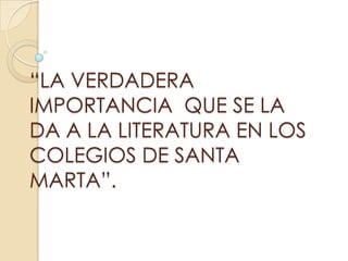 “LA VERDADERA
IMPORTANCIA QUE SE LA
DA A LA LITERATURA EN LOS
COLEGIOS DE SANTA
MARTA”.
 