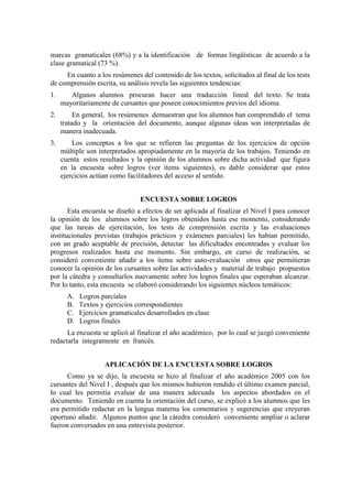 marcas gramaticales (68%) y a la identificación de formas lingüísticas de acuerdo a la
clase gramatical (73 %).
En cuanto a los resúmenes del contenido de los textos, solicitados al final de los tests
de comprensión escrita, su análisis revela las siguientes tendencias:
1. Algunos alumnos procuran hacer una traducción lineal del texto. Se trata
mayoritariamente de cursantes que poseen conocimientos previos del idioma.
2. En general, los resúmenes demuestran que los alumnos han comprendido el tema
tratado y la orientación del documento, aunque algunas ideas son interpretadas de
manera inadecuada.
3. Los conceptos a los que se refieren las preguntas de los ejercicios de opción
múltiple son interpretados apropiadamente en la mayoría de los trabajos. Teniendo en
cuenta estos resultados y la opinión de los alumnos sobre dicha actividad que figura
en la encuesta sobre logros (ver ítems siguientes), es dable considerar que estos
ejercicios actúan como facilitadores del acceso al sentido.
ENCUESTA SOBRE LOGROS
Esta encuesta se diseñó a efectos de ser aplicada al finalizar el Nivel I para conocer
la opinión de los alumnos sobre los logros obtenidos hasta ese momento, considerando
que las tareas de ejercitación, los tests de comprensión escrita y las evaluaciones
institucionales previstas (trabajos prácticos y exámenes parciales) les habían permitido,
con un grado aceptable de precisión, detectar las dificultades encontradas y evaluar los
progresos realizados hasta ese momento. Sin embargo, en curso de realización, se
consideró conveniente añadir a los ítems sobre auto-evaluación otros que permitieran
conocer la opinión de los cursantes sobre las actividades y material de trabajo propuestos
por la cátedra y consultarlos nuevamente sobre los logros finales que esperaban alcanzar.
Por lo tanto, esta encuesta se elaboró considerando los siguientes núcleos temáticos:
A. Logros parciales
B. Textos y ejercicios correspondientes
C. Ejercicios gramaticales desarrollados en clase
D. Logros finales
La encuesta se aplicó al finalizar el año académico, por lo cual se juzgó conveniente
redactarla íntegramente en francés.
APLICACIÓN DE LA ENCUESTA SOBRE LOGROS
Como ya se dijo, la encuesta se hizo al finalizar el año académico 2005 con los
cursantes del Nivel I , después que los mismos hubieron rendido el último examen parcial,
lo cual les permitía evaluar de una manera adecuada los aspectos abordados en el
documento. Teniendo en cuenta la orientación del curso, se explicó a los alumnos que les
era permitido redactar en la lengua materna los comentarios y sugerencias que creyeran
oportuno añadir. Algunos puntos que la cátedra consideró conveniente ampliar o aclarar
fueron conversados en una entrevista posterior.
 
