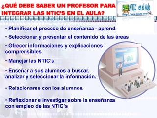¿QUÉ DEBE SABER UN PROFESOR PARA INTEGRAR LAS NTIC’S EN EL AULA? Planificar el proceso de enseñanza - aprendizaje Ofrecer informaciones y explicaciones comprensibles Manejar las NTIC’s Relacionarse con los alumnos. Reflexionar e investigar sobre la enseñanza con empleo de las NTIC’s Seleccionar y presentar el contenido de las áreas Enseñar a sus alumnos a buscar, analizar y seleccionar la información. 