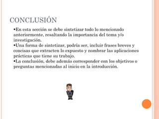 CONCLUSIÓN
En esta sección se debe sintetizar todo lo mencionado
anteriormente, resaltando la importancia del tema y/o
investigación.
Una forma de sintetizar, podría ser, incluir frases breves y
concisas que extracten lo expuesto y nombrar las aplicaciones
prácticas que tiene su trabajo.
La conclusión, debe además corresponder con los objetivos o
preguntas mencionadas al inicio en la introducción.
 