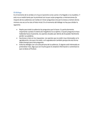 El diálogo
Es el momento de la verdad, en el que el ponente se da cuenta si ha llegado o no al público. Y
esto no se medirá tanto por la prontitud con la que surjan preguntas o intervenciones (la
mayoría de las audiencias son tardas en iniciar preguntas) sino por la viveza y número de las
mismas una vez se ha roto el hielo inicial. En el momento del diálogo no hay que olvidar lo
siguiente:
Repita para toda la audiencia las preguntas que le hacen. Es particularmente
importante cuando el sistema de megafonía no es óptimo. Si quien pregunta lo hace
hablando hacia el ponente, los oyentes situados por detrás de él pueden fácilmente
perder sus palabras.
Sea breve y claro en las respuestas. Los oyentes que no estén muy interesados se lo
agradecerán y los que sí lo estén, se lo agradecerán también porque de esta forma
habrá tiempo para más preguntas.
Evite los diálogos con una sola persona de la audiencia. Si alguien está interesado en
profundizar más, diga que con mucho gusto le ampliará información o comentará lo
que se desea al finalizar.
 