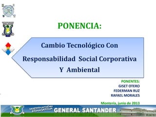 PONENTES:
GISET OTERO
FEDERMAN RUZ
RAFAEL MORALES
Montería, junio de 2013
PONENCIA:
Cambio Tecnológico Con
Responsabilidad Social Corporativa
Y Ambiental
 