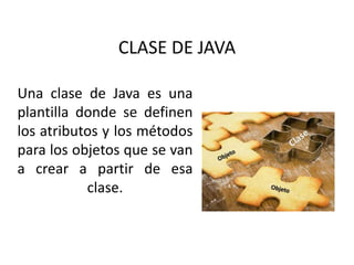 Una clase de Java es una
plantilla donde se definen
los atributos y los métodos
para los objetos que se van
a crear a partir de esa
clase.
CLASE DE JAVA
 
