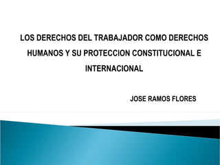 LOS DERECHOS DEL TRABAJADOR COMO DERECHOS
HUMANOS Y SU PROTECCION CONSTITUCIONAL E
INTERNACIONAL
JOSE RAMOS FLORES
 
