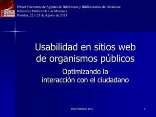 Usabilidad en sitios web
de organismos públicos
Optimizando la
interacción con el ciudadano
Diana Rodríguez, 2013 1
Primer Encuentro de Agentes de Bibliotecas y Bibliotecarios del Mercosur
Biblioteca Pública De Las Misiones.
Posadas, 22 y 23 de Agosto de 2013
 