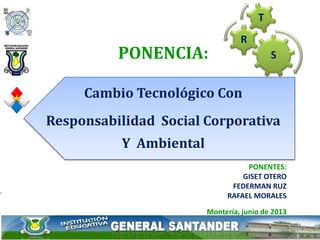 PONENTES:
GISET OTERO
FEDERMAN RUZ
RAFAEL MORALES
Montería, junio de 2013
PONENCIA:
Cambio Tecnológico Con
Responsabilidad Social Corporativa
Y Ambiental
S
R
T
 