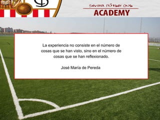 La experiencia no consiste en el número de
cosas que se han visto, sino en el número de
cosas que se han reflexionado.
José María de Pereda

 
