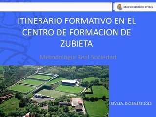 ITINERARIO FORMATIVO EN EL
CENTRO DE FORMACION DE
ZUBIETA
Metodología Real Sociedad

SEVILLA, DICIEMBRE 2013

 