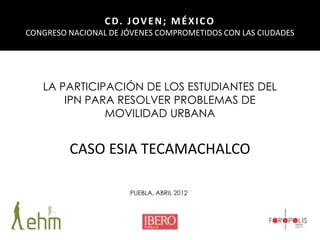 CD. JOVEN; MÉXICO
CONGRESO NACIONAL DE JÓVENES COMPROMETIDOS CON LAS CIUDADES

LA PARTICIPACIÓN DE LOS ESTUDIANTES DEL
IPN PARA RESOLVER PROBLEMAS DE
MOVILIDAD URBANA

CASO ESIA TECAMACHALCO
PUEBLA, ABRIL 2012

 