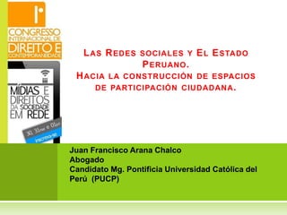 Juan Francisco Arana Chalco
Abogado
Candidato Mg. Pontificia Universidad Católica del
Perú (PUCP)
LAS REDES SOCIALES Y EL ESTADO
PERUANO.
HACIA LA CONSTRUCCIÓN DE ESPACIOS
DE PARTICIPACIÓN CIUDADANA.
 