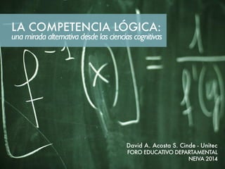LA COMPETENCIA LÓGICA: 
una mirada alternativa desde las ciencias cognitivas 
David A. Acosta S. Cinde - Unitec 
FORO EDUCATIVO DEPARTAMENTAL 
NEIVA 2014 
 