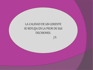 LA CALIDAD DE UN GERENTE 
SE REFLEJA EN LA PEOR DE SUS 
DECISIONES. 
J.S. 
 