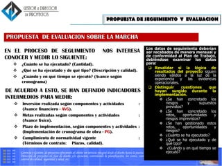 Gerencia y Gestión de proyectos ofreciendo al cliente un servicio integral desde el diseño hasta la puesta en marcha.
Dirección de proyectos en fase de diseño y/o ejecucion, controlando la planificación, los costes, coordinando los equipos tecnicos, gestionando
control de calidad, seguridad y salud, etc.
EN EL PROCESO DE SEGUIMIENTO NOS INTERESA
CONOCER Y MEDIR LO SIGUIENTE:
 ¿Cuánto se ha ejecutado? (Cantidad).
 ¿Qué se ha ejecutado y de qué tipo? (Descripción y calidad).
 ¿Cuándo y en qué tiempo se ejecutó? (Avance según
cronograma)
PROPUESTA DE EVALUACION SOBRE LA MARCHA
DE ACUERDO A ESTO, SE HAN DEFINIDO INDICADORES
INTERMEDIOS PARA MEDIR:
 Inversión realizada según componentes y actividades :
(Avance financiero - AVG).
 Metas realizadas según componentes y actividades :
(Avance físico).
 Plazo de implementación, según componentes y actividades :
(Implementación de cronograma de obra - PG).
 Cumplimiento de normatividad vigente :
(Términos de contrato: Plazos, calidad).
PROPUESTA DE SEGUIMIENTO Y EVALUACION
Los datos de seguimiento deberían
ser recabados de manera mensual y
de conformidad al Plan de Trabajo,
debiéndose examinar los datos
para:
 Revalidar si la lógica de
resultados del proyecto siguen
siendo válidos a la luz de la
experiencia y las evidencias
operacionales.
 Distinguir cuestiones que
hayan surgido durante la
implementación.
 ¿Se han concretado los
riesgos y supuestos
previstos?
 ¿Se han concretado los
retos, oportunidades y
riesgos imprevistos?
 ¿Se han gestionado estos
retos, oportunidades y
riesgos?
 ¿Cuánto se ha ejecutado?
 ¿Qué se ha ejecutado y de
qué tipo?
 ¿Cuándo y en qué tiempo se
ejecutó?
 