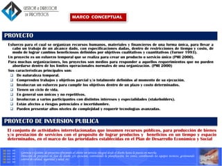 Gerencia y Gestión de proyectos ofreciendo al cliente un servicio integral desde el diseño hasta la puesta en marcha.
Dirección de proyectos en fase de diseño y/o ejecucion, controlando la planificación, los costes, coordinando los equipos tecnicos, gestionando
control de calidad, seguridad y salud, etc.
PROYECTO
Esfuerzo para el cual se organizan recursos humanos, materiales y financieros de una forma única, para llevar a
cabo un trabajo de un alcance dado, con especificaciones dadas, dentro de restricciones de tiempo y costo, de
modo de lograr cambios beneficiosos definidos por objetivos cualitativos y cuantitativos (Turner 1993).
Un proyecto es un esfuerzo temporal que se realiza para crear un producto o servicio único (PMI 2000).
Para muchas organizaciones, los proyectos son medios para responder a aquellos requerimientos que no pueden
abordarse dentro de los límites operacionales normales de una organización. (PMI 2000)
Sus características principales son:
 De naturaleza temporal.
 Comprenden trabajos y objetivos parcial y/o totalmente definidos al momento de su ejecución.
 Involucran un esfuerzo para cumplir los objetivos dentro de un plazo y costo determinados.
 Tienen un ciclo de vida.
 En general son únicos y no repetitivos.
 Involucran a varios participantes con distintos intereses y especialidades (stakeholders).
 Están afectos a riesgos potenciales e incertidumbre.
 Pueden presentar altos niveles de complejidad y requerir tecnologías avanzadas.
PROYECTO DE INVERSION PUBLICA
El conjunto de actividades interrelacionadas que insumen recursos públicos, para producción de bienes
y/o prestación de servicios con el propósito de lograr productos y beneficios en un tiempo y espacio
determinados, en el marco de las prioridades establecidas en el Plan de Desarrollo Económico y Social
MARCO CONCEPTUAL
 