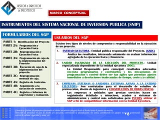 Gerencia y Gestión de proyectos ofreciendo al cliente un servicio integral desde el diseño hasta la puesta en marcha.
Dirección de proyectos en fase de diseño y/o ejecucion, controlando la planificación, los costes, coordinando los equipos tecnicos, gestionando
control de calidad, seguridad y salud, etc.
PARTE 1: Identificación del Proyecto
PARTE 2A: Programación y
Ejecución Física
PARTE 2B: Reprogramación y
Ejecución Física
PARTE 3A: Programación de caja de
la implementación del
Proyecto
PARTE 3B: Ejecución de caja de la
implementación del
proyecto.
PARTE 3C: Reprogramación
mensual de caja.
PARTE 4A: Registro de Contratos.
PARTE 4B: Seguimiento a la
ejecución de contratos.
PARTE 4C: Registro e Informes de
supervisión y evaluación.
FORMULARIOS DEL SGP
Existen tres tipos de niveles de compromiso y responsabilidad en la ejecución
de un proyecto.
USUARIOS DEL SGP
INSTRUMENTOS DEL SISTEMA NACIONAL DE INVERSION PUBLICA (SNIP)
•6
1. ENTIDAD EJECUTORA.- Entidad pública responsable del Proyecto. (GADC)
Analiza los resultados, interesada solamente en evaluar información
agregada de la ejecución física y financiera.
2. UNIDAD ENCARGADA DE LA EJECUCIÓN DEL PROYECTO.- Unidad
especializada dependiente de la entidad ejecutora (DOC).
La Unidad Responsable para conseguir resultados adecuados
necesita programarlos y controlarlos y los mecanismos de
programación y control deben ser tan ágiles que permitan ajustes
inmediatos a desviaciones inadecuadas de tiempo, costo y/o calidad.
3. EMPRESAS EXTERNAS O UNIDADES EXTERNAS AJENAS A LA ENTIDAD
EJECUTORA.- Son contratadas para el desarrollo de estudios de
preinversión, diseño de ingeniería y CONSTRUCCIÓN DE OBRAS FÍSICAS.
Las empresas o unidades que prestan servicios hacen un
seguimiento detallado y minucioso, acuden a sistemas de
administración y control más sofisticados pero PUEDEN utilizar el
SGP a fin de compatibilizar información con la Entidad Ejecutora.
MARCO CONCEPTUAL
 