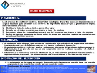 Gerencia y Gestión de proyectos ofreciendo al cliente un servicio integral desde el diseño hasta la puesta en marcha.
Dirección de proyectos en fase de diseño y/o ejecucion, controlando la planificación, los costes, coordinando los equipos tecnicos, gestionando
control de calidad, seguridad y salud, etc.
PLANIFICACION.
Es el proceso de establecer objetivos, desarrollar estrategias, trazar los planes de implementación y
asignar recursos para alcanzar esos objetivos. Es importante destacar que la planificación implica
mirar diferentes procesos:
 Identificar la visión, las metas u objetivos que se deben lograr
 Formular las estrategias necesarias para alcanzar la visión y los objetivos
 Determinar y asignar los recursos (financieros y de otro tipo) necesarios para alcanzar la visión y los objetivos
 Perfilar los planes de implementación, lo que incluye los planes para supervisar y evaluar los avances logrados
para alcanzar la visión y las metas.
SEGUIMIENTO.
• El seguimiento puede definirse como una función continua cuyo principal objetivo es proporcionar indicaciones
tempranas de progreso, o de la falta de progreso, en el logro de resultados de un proyecto.
• El seguimiento consiste en recolectar y analizar continuamente información útil para tomar decisiones durante la
implementación de un proyecto, con base en una comparación entre los resultados esperados y el estado de
avance de los mismos.
• Esta referida a la recolección y análisis de información útil, en forma continua, para tomar decisiones durante la
implementación de un proyecto. Esta información debe estar referenciada con la línea base de cada proyecto.
 En seguimiento, por lo general se encuentra información sobre las curvas de inversión física y de inversión
programada, la cual no es fácil de entender para un usuario del común.
 El performance del proyecto,
INFORMACION DEL SEGUIMIENTO.
MARCO CONCEPTUAL
 
