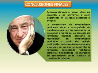 Debemos abrirnos a nuevas ideas, en
conjunto, y no aferrarnos a creer
ciegamente en las ideas aceptadas o
antiguas.
La construcción de conocimiento
pertinente debe ir acompañada de
transformaciones en las maneras de su
circulación a través de los procesos de
formación, haciendo necesaria la
redefinición del conocimiento
producido a partir del análisis
participativo de los contextos culturales
y sociales en los que se desarrolla la
formación, enfrentando realidades
complejas flexibilizando los márgenes
del pensamiento, desde la crítica, la
creación y la reflexión
 