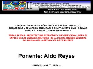 Ponente: Aldo Reyes
CARACAS, MARZO DE 2016
II ENCUENTRO DE REFLEXIÓN CRITICA SOBRE SOSTENIBILIDAD,
DESARROLLO Y EDUCACIÓN EN EL MARCO DEL PROYECTO SIMÓN BOLIVAR
TEMATICA CENTRAL: GERENCIA EMERGENTE
TEMA A TRATAR: ARQUITECTURA ESTRATÉGICA ORGANIZACIONAL PARA EL
EMPLEO DE LAS UNIDADES MILITARES DE LA FUERZA ARMADA NACIONAL
BOLIVARIANA EN LA MITIGACIÓN DE DESASTRES
 