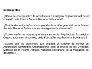 Interrogantes
¿Cómo se conceptualiza la Arquitectura Estratégica Organizacional en el
contexto de la Fuerza Armada Nacional Bolivariana?
¿Qué fundamentos teóricos comprenden la acción gerencial de la Fuerza
Armada Nacional Bolivariana en la mitigación de desastres?
¿Cuáles serán las etapas que subyacen en la Arquitectura Estratégica
Organizacional en el contexto de la Fuerza Armada Nacional Bolivariana?
¿Cuáles son los elementos que engloba un Modelo de control en
Arquitectura Estratégica Organizacional para el empleo de las Unidades
Militares de la Fuerza Armada Nacional Bolivariana en la mitigación de
desastres?
 