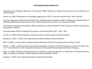 REFERENCIAS BIBLIOGRÁFICAS
Constitución de la República Bolivariana de Venezuela (1999). Publicada en Gaceta Oficial del jueves 30 de diciembre de
1999, N° 36.860.
Jensen, M. (1995). Fundamentos de la estrategia organizacional. EE.UU.: Harvard University Press. Texto Traducido.
Ley de la Organización Nacional de Protección Civil y Administración de Desastres (2002). Publicada en la Gaceta Oficial de
la Republica Bolivariana de Venezuela N° 5.557, Extraordinaria de fecha martes 13 de noviembre del 2001.
Ley Orgánica de Seguridad de la Nación. (2002). Publicada en la Gaceta Oficial Nº 37.594 y derogó a la anterior Ley Orgánica
de Seguridad y Defensa.
Líneas Generales del Plan de Desarrollo Económico y Social de la Nación 2001 – 2007, 2001.
Luhman, N. (1998). Sistemas Sociales. Lineamientos para una teoría general. Anthropos Editorial.
Mintzberg, H. (2001). Diseño de las organizaciones efectivas. México. Editorial El Ateneo.
Morín, E (2002). Los siete saberes necesarios para la educación del futuro. Buenos Aires Ediciones Nueva Visión.
Padrón, J. (1998). La estructura de los procesos de investigación. Publicado en: Revista Educación y Ciencias Humanas. Año
IX, nº 17 julio-diciembre de 2001. Decanato de Postgrado, Universidad Nacional Experimental Simón Rodríguez.
Reyes, A. (2008). Propuesta de almacenamiento de material y equipos de ingeniería en situaciones de emergencia para la
región nororiental de Venezuela. Trabajo especial de Grado de Maestría UNEFA.
Sarabria, A. (1995). Teoría General de Sistemas. Madrid. Editorial Isdefe.
 