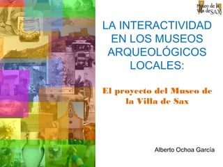 LA INTERACTIVIDAD
EN LOS MUSEOS
ARQUEOLÓGICOS
LOCALES:
El proyecto del Museo de
la Villa de Sax
Alberto Ochoa García
 