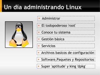 Un día administrando Linux

Administrar

Conoce tu sistema
 El todopoderoso 'root'
 Servicios

Gestión básica
 Archivos basicos de configuración
 Super 'aptitude' y king 'dpkg'

Software,Paquetes y Repositorios
 