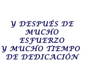 Y DESPUÉS DE
MUCHO
ESFUERZO
Y MUCHO TIEMPO
DE DEDICACIÓN
 