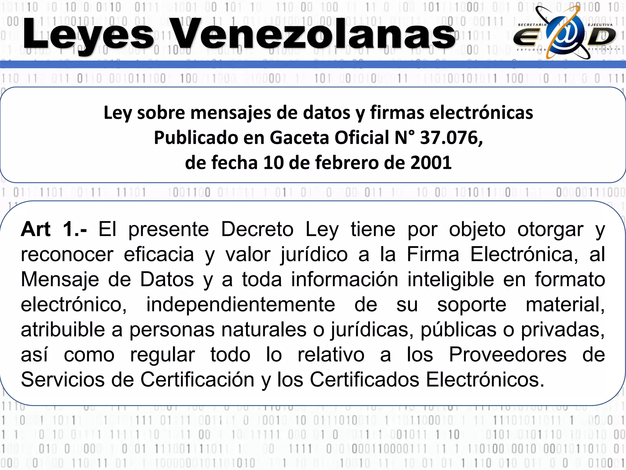 Leyes Venezolanas
Ley sobre mensajes de datos y firmas electrónicas
Publicado en Gaceta Oficial N° 37.076,
de fecha 10 de febrero de 2001
Art 1.- El presente Decreto Ley tiene por objeto otorgar y
reconocer eficacia y valor jurídico a la Firma Electrónica, al
Mensaje de Datos y a toda información inteligible en formato
electrónico, independientemente de su soporte material,
atribuible a personas naturales o jurídicas, públicas o privadas,
así como regular todo lo relativo a los Proveedores de
Servicios de Certificación y los Certificados Electrónicos.
 