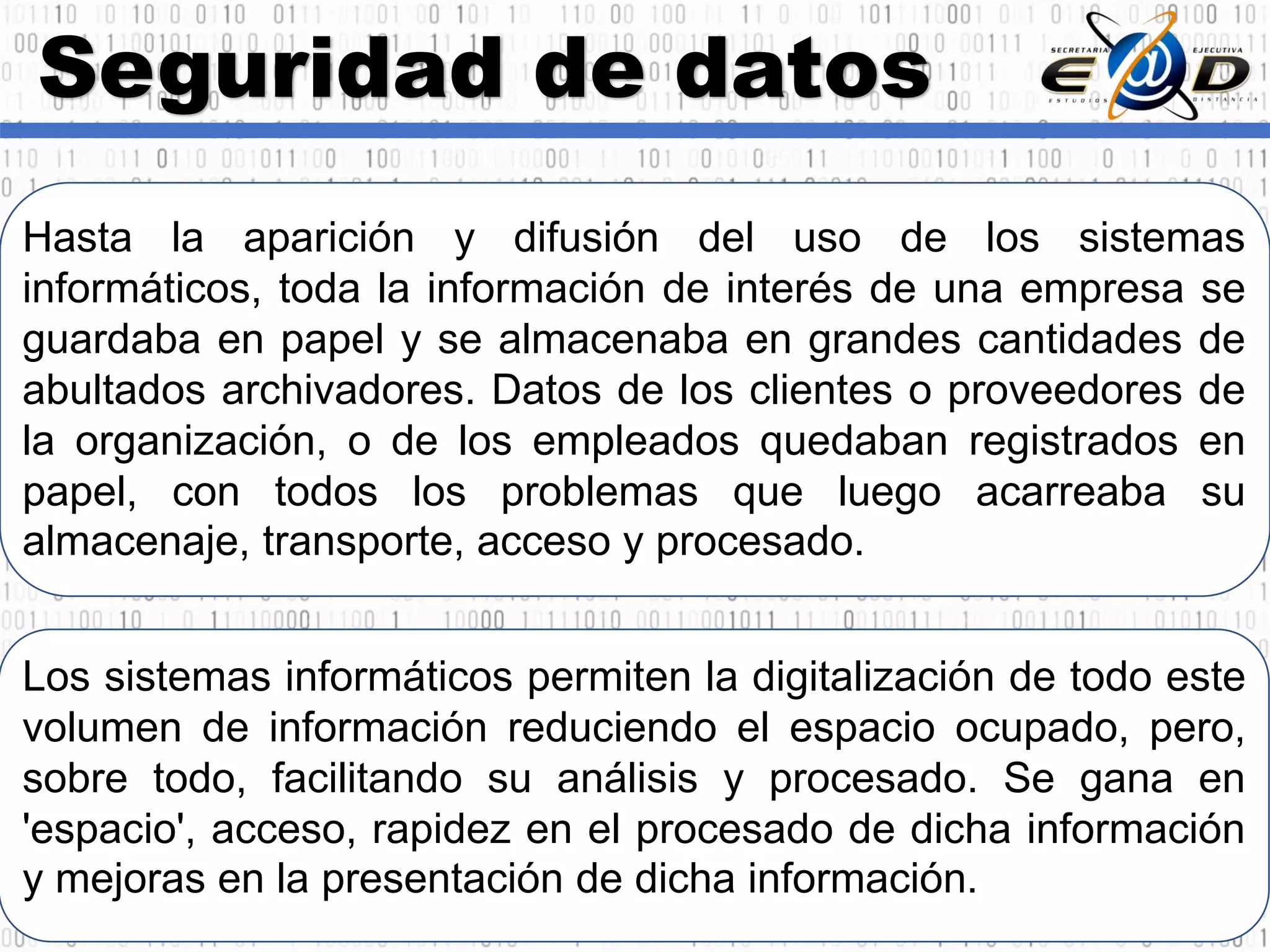 Seguridad de datos
Hasta la aparición y difusión del uso de los sistemas
informáticos, toda la información de interés de una empresa se
guardaba en papel y se almacenaba en grandes cantidades de
abultados archivadores. Datos de los clientes o proveedores de
la organización, o de los empleados quedaban registrados en
papel, con todos los problemas que luego acarreaba su
almacenaje, transporte, acceso y procesado.
Los sistemas informáticos permiten la digitalización de todo este
volumen de información reduciendo el espacio ocupado, pero,
sobre todo, facilitando su análisis y procesado. Se gana en
'espacio', acceso, rapidez en el procesado de dicha información
y mejoras en la presentación de dicha información.
 