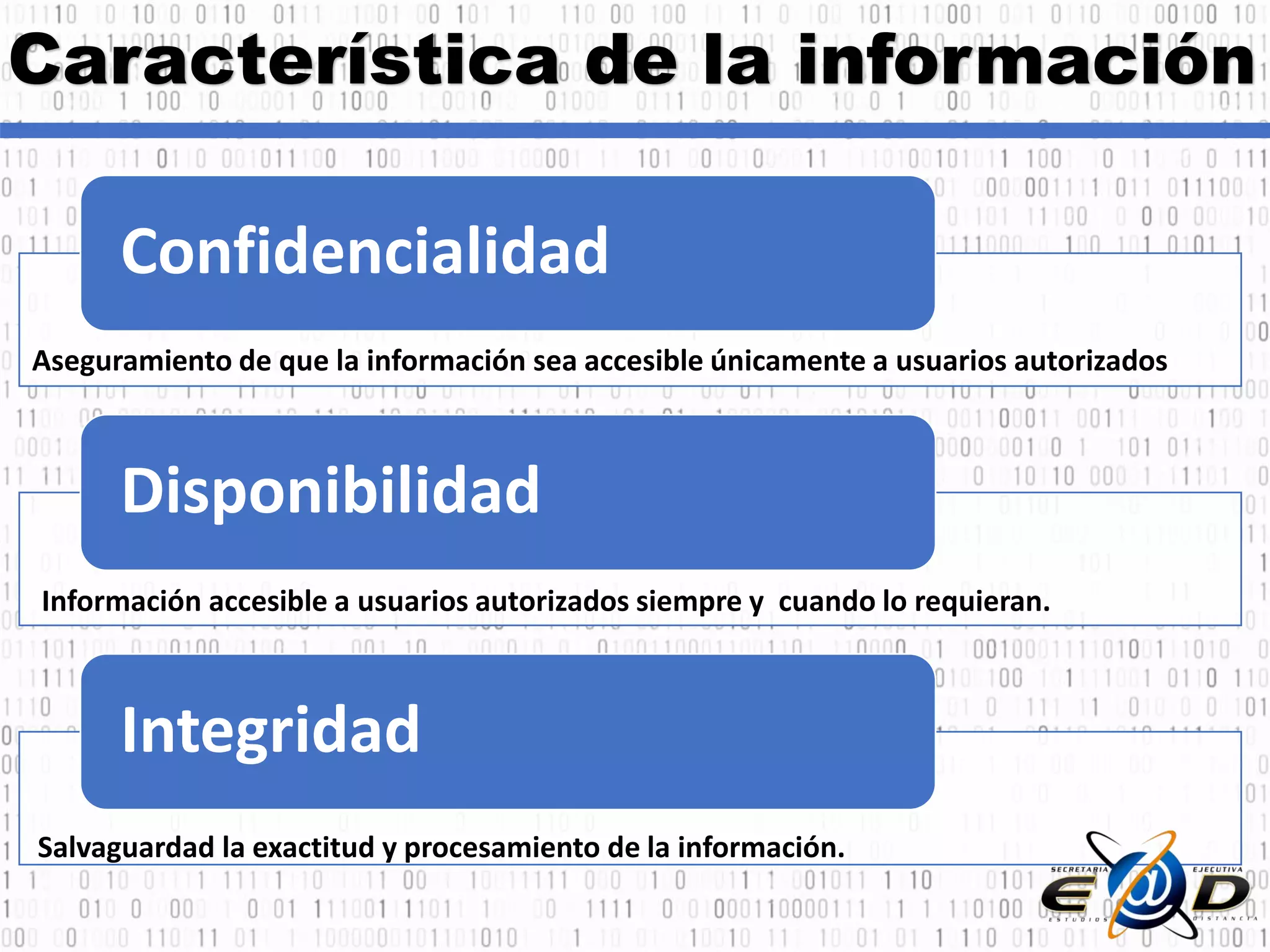 Característica de la información
Confidencialidad
Disponibilidad
Integridad
Aseguramiento de que la información sea accesible únicamente a usuarios autorizados
Información accesible a usuarios autorizados siempre y cuando lo requieran.
Salvaguardad la exactitud y procesamiento de la información.
 