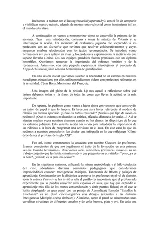Invitamos a twitear con el hastag #novedadyapertura3y0, con el fin de compartir
y visibilizar nuestro trabajo, además de mostrar esta red social como herramienta útil en
el mundo educativo.
A continuación os vamos a pormenorizar cómo se desarrolló la primera de las
sesiones. Tras una introducción, comenzó a sonar la música de Psicosis y se
interrumpió la sesión. Era momento de evaluarnos jugando. Se sorprendió a los
profesores con un Socrative que tuvieron que resolver colaborativamente y cuyas
preguntas estaban relacionadas con los textos recomendados. Se introdujo como
herramienta útil para aplicar en clase y los profesores experimentan la motivación que
supone llevarlo a cabo. Los dos equipos ganadores fueron premiados con un diploma
honorífico. Queríamos remarcar la importancia del refuerzo positivo y de la
recompensa. Asimismo, con esta pequeña experiencia introdujimos el concepto de
Flipped classroom junto con una herramienta de gamificación.
En esta sesión inicial queríamos suscitar la necesidad de un cambio en nuestros
paradigmas educativos; por ello, utilizamos diversos vídeos con profesores referentes en
la actualidad: César Bona, Montserrat del Pozo, etc.
Una imagen del globo de la película Up nos ayudó a reflexionar sobre qué
lastres debemos soltar y la frase: de todas las cosas que llevas la actitud es la más
importante.
De repente, les pedimos como vamos a hacer ahora con vosotros que construyáis
un avión de papel y que lo lancéis. Es la excusa para hacer referencia al modelo de
rúbrica que hemos aportado. ¿Cómo la habéis realizado? ¿Sabíais qué tipo de avión os
pedimos? ¿Qué os estamos evaluando: la estética, eficacia, distancia de vuelo…? Así se
sienten muchas veces nuestros alumnos cuando no les damos las directrices de lo que
les estamos pidiendo. Esta sencilla acción nos sirvió para introducir la importancia de
las rúbricas a la hora de programar una actividad en el aula. En este caso lo que les
pedimos a nuestros compañeros fue diseñar una infografía en la que reflejasen “Cómo
debe de ser el profesor del siglo XXI”.
Fue así, como comenzamos la andadura con nuestro Claustro de profesores.
Éramos conscientes de que nos jugábamos el éxito de la formación en esta primera
sesión. Cuando terminamos, observamos caras sonrientes, profesores inmersos en un
trabajo conjunto que les había entusiasmado y que preguntaron extrañados: “pero ¿ya es
la hora?, ¿cuándo es la próxima sesión?”
En las siguientes sesiones, utilizando la misma metodología y el hilo conductor
del cine, abordamos diversos contenidos pedagógicos que consideramos
imprescindibles conocer: Inteligencias Múltiples, Taxonomía de Bloom y paisajes de
aprendizaje. Continuando con la dinámica de poner a los profesores en el rol de alumno,
sonó la música Psicosis se les invitó a salir al pasillo (es importante que el profesorado
experimente que se pueden convertir otros espacios en aula, que hay que expandir el
aprendizaje más allá de los muros convencionales y abrir puertas físicas) en el que se
había desplegado un gran panel con un paisaje de Aprendizaje llamado “Estudios la
Enseñanza” es un plató cinematográfico con dibujos referentes a las distintas
Inteligencias Múltiples (ocho símbolos). Asimismo, sobre el panel se encontraban unas
cartulinas circulares de diferentes tamaños y de color bronce, plata y oro. En cada una
 