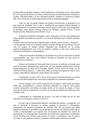 de ellas había una prueba referente a cada inteligencia y formulada con un verbo propio
de la Taxonomía de Bloom. El bronce contenía pruebas de dificultad básica (mínimos),
la plata, dificultad media y el oro, dificultad superior. También se incluyeron códigos
QR, con el fin de que el profesorado pudiera testar su utilidad pedagógica.
Cada vez que un equipo lograba una prueba correctamente se apuntaba en un
gran panel de resultados, con el que se establecería qué equipos habían obtenido la
mejor puntuación. Los premios entregados fueron alusivos a festivales cinematográficos
de prestigio: tercer premio Biznaga (Festival de Málaga), segundo Premio: Concha
(Festival de San Sebastián), primer Premio: Goya
Se generó un ambiente distendido, activo, motivador en el que cada equipo pudo
elegir aquellas actividades que prefirió y el nivel de dificultad que consideró oportuno
abordar.
También ofrecimos herramientas digitales para su diseño, como Genial.ly, Thinglink…,
y en la siguiente sesión se les propuso realizar su propio Paisaje de Aprendizaje. En este
caso los grupos de trabajo estaban integrados por profesores de la misma
etapa/nivel/departamento con el fin de poderlos trasladar al aula real a partir de la
Programación Didáctica correspondiente.
Todos los contenidos abordados se recopilaron en un Emaze utilizando un diseño
cinematográfico, que tiene como objetivo recordar al principio de cada sesión lo
trabajado en las anteriores.
Durante este periodo de formación fueron diversas las películas utilizadas para
crear un escenario adecuado para cada sesión; así, por ejemplo, Indiana Jones, Forrest
Gump, Superman, En busca de la Felicidad , Matrix, Frozen, Carros de Fuego, Up, El
Club de los Poetas Muertos…, todas ellas tienen en común la búsqueda de nuevos retos
y metas, capacidad de superación y hacer frente a los miedos.
Comenzamos el curso 16/17 con un Kahoot que sirvió para ponernos en acción
con una actividad trepidante que sirvió para comprobar los contenidos asimilados.
En este segundo curso el hilo conductor fue la magia, y nadie mejor que Harry
Potter para acompañarnos a nuestro Hogwarts particular. La sorpresa vino cuando
nosotras aparecimos convertidas en magas dentro de la escuela de magia, el truco
consistió en utilizar la aplicación Touchcast con la que por supuesto tuvieron que idear
su propio viaje.
Comprobaron la versatilidad del recurso y ha sido sin duda uno de los más
utilizados en el aula junto a Kahoot y Plickers.
En todo viaje es fundamental detenerse a disfrutar del camino, a comprobar si la
ruta es adecuada, si llevamos en nuestro equipaje lo necesario, a intercambiar
impresiones con nuestros compañeros de aventura…Por ello nos pareció que había
llegado el momento de posibilitar una parada que sirviera para la reflexión sobre todo lo
vivido y experimentado en el camino. Fue el momento de introducir las rutinas de
pensamiento y la metacognición. El producto de la reflexión lo plasmamos en diferentes
Visual Thinking que sirvieron para decorar el Centro y recordarnos todo el camino
recorrido, el que queda por recorrer y mantener el ánimo para continuar avanzando.
 